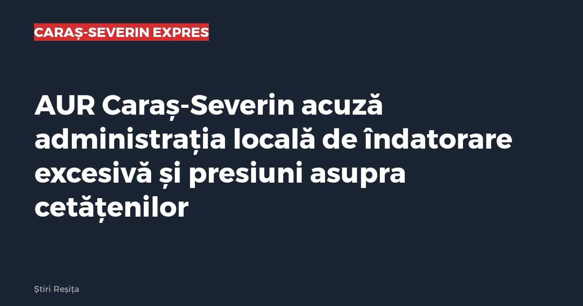 AUR Caraș-Severin acuză administrația locală de îndatorare excesivă și presiuni asupra cetățenilor