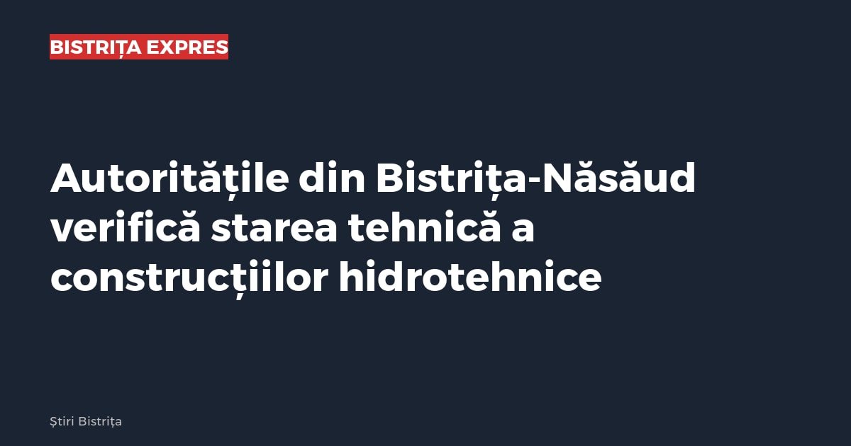 Autoritățile din Bistrița-Năsăud verifică starea tehnică a construcțiilor hidrotehnice