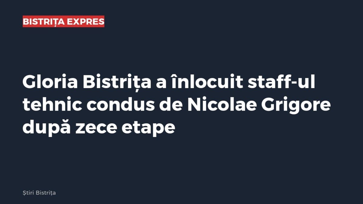 Gloria Bistrița a înlocuit staff-ul tehnic condus de Nicolae Grigore, după cinci înfrângeri în zece etape