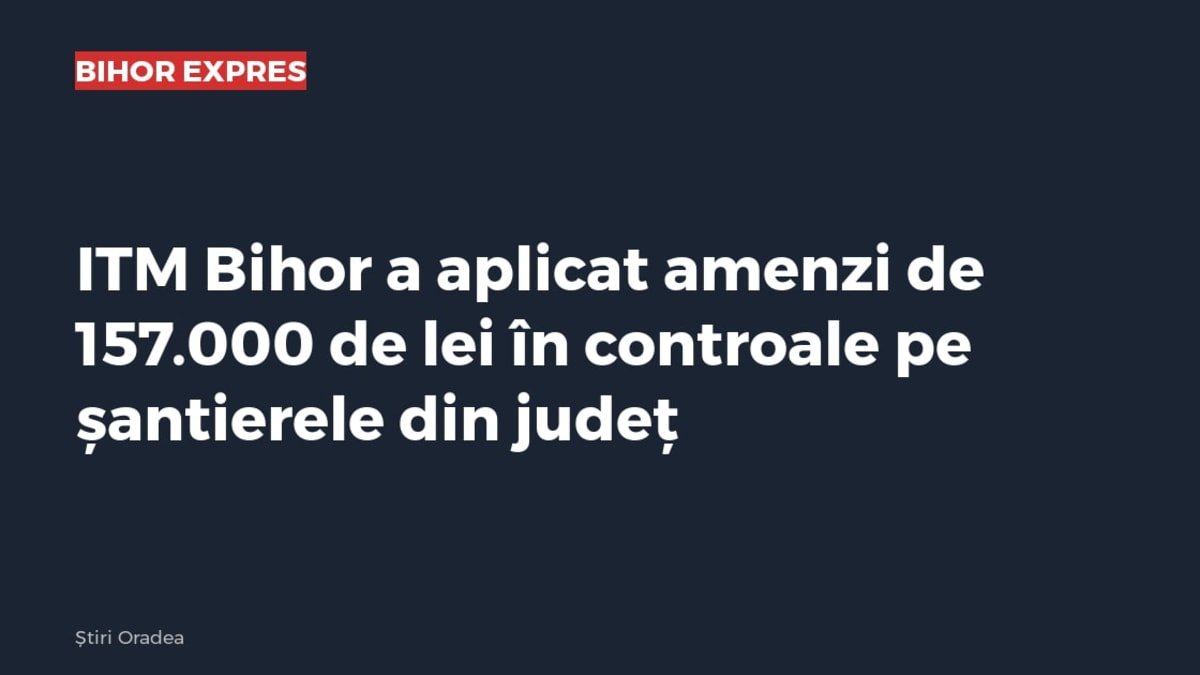 ITM Bihor a aplicat amenzi de 157.000 de lei pe șantierele din județ după controale în 12-16 octombrie