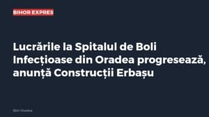 Oradea: lucrările la Spitalul de Boli Infecțioase progresează, anunță Construcții Erbașu