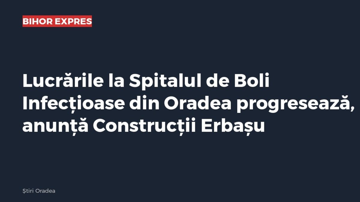 Oradea: lucrările la Spitalul de Boli Infecțioase progresează, anunță Construcții Erbașu
