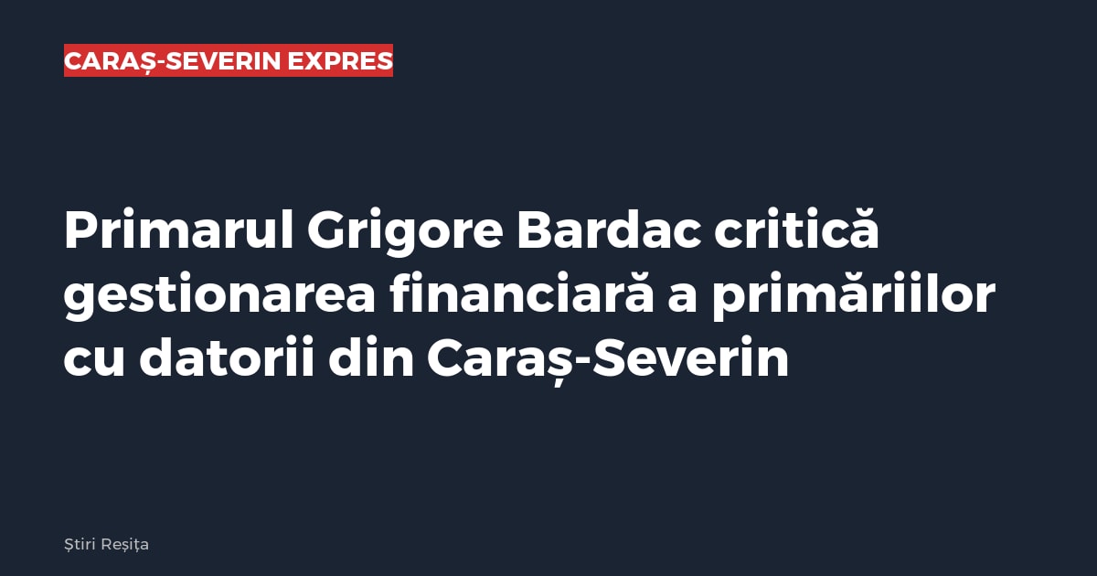 Primarul Mehadiei, Grigore Bardac, critică gestionarea financiară a primăriilor cu datorii din Caraș-Severin