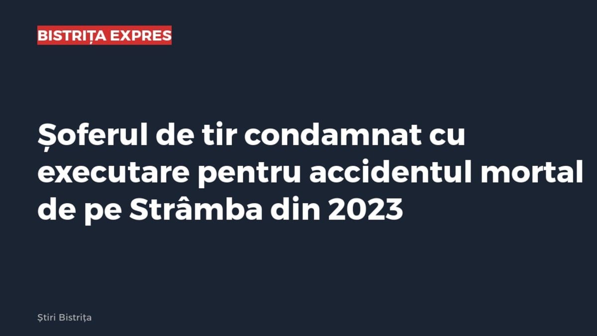 Strâmba: șofer de tir condamnat cu executare pentru accidentul mortal din 2023